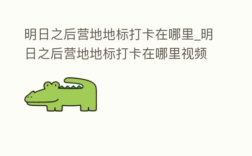 明日之后營地地標打卡在哪里_明日之后營地地標打卡在哪里視頻