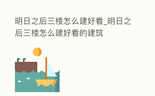 明日之后三樓怎么建好看_明日之后三樓怎么建好看的建筑
