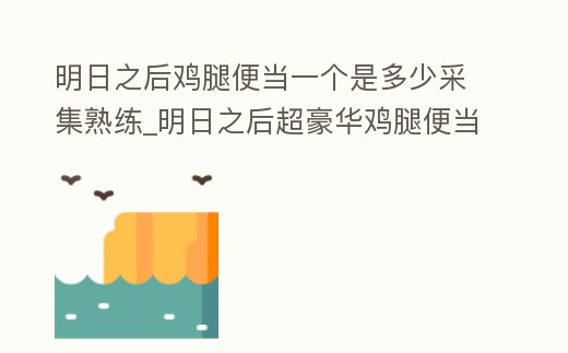 明日之后雞腿便當一個是多少采集熟練_明日之后超豪華雞腿便當怎么制作視頻