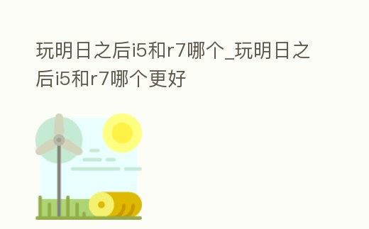 玩明日之后i5和r7哪個_玩明日之后i5和r7哪個更好