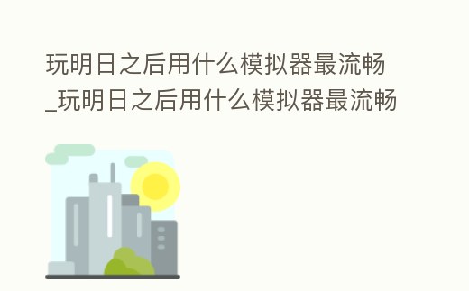 玩明日之后用什么模擬器最流暢_玩明日之后用什么模擬器最流暢的