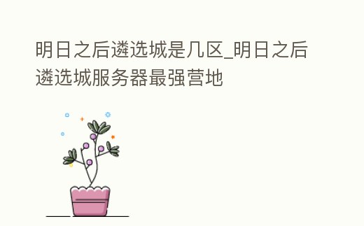 明日之后遴選城是幾區_明日之后遴選城服務器最強營地