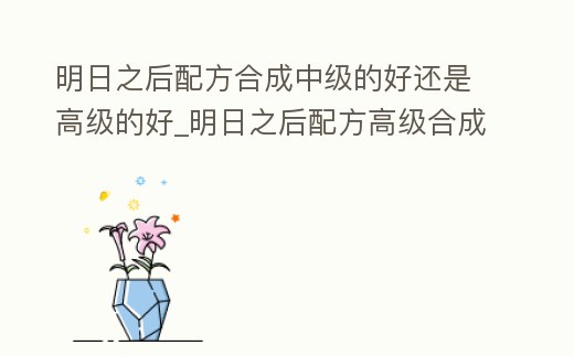 明日之后配方合成中級(jí)的好還是高級(jí)的好_明日之后配方高級(jí)合成有些什么東西
