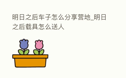 明日之后車子怎么分享營(yíng)地_明日之后載具怎么送人