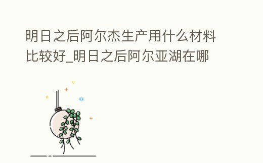 明日之后阿爾杰生產用什么材料比較好_明日之后阿爾亞湖在哪