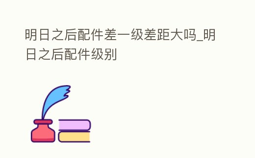 明日之后配件差一級差距大嗎_明日之后配件級別