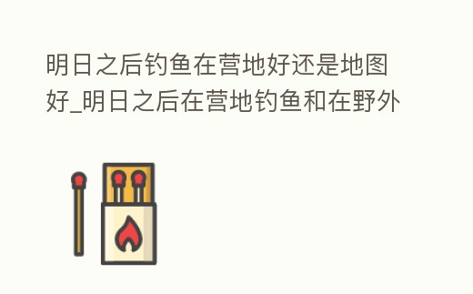 明日之后釣魚在營(yíng)地好還是地圖好_明日之后在營(yíng)地釣魚和在野外釣魚