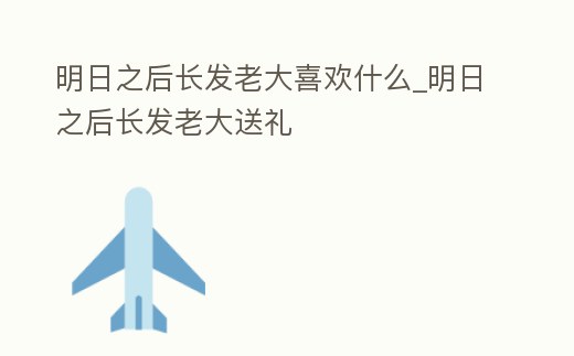 明日之后長發老大喜歡什么_明日之后長發老大送禮