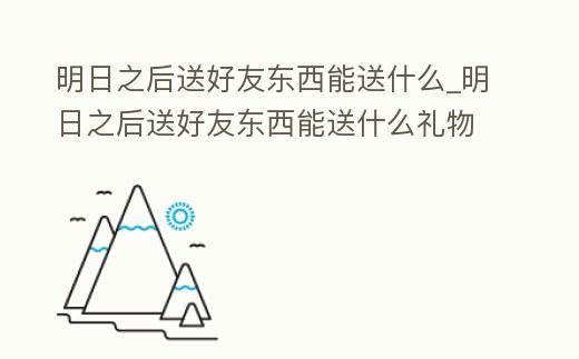 明日之后送好友東西能送什么_明日之后送好友東西能送什么禮物