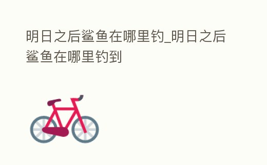 明日之后鯊魚在哪里釣_明日之后鯊魚在哪里釣到