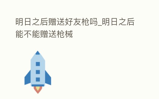 明日之后贈送好友槍嗎_明日之后能不能贈送槍械