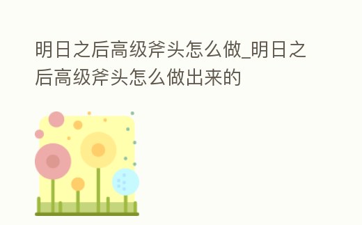 明日之后高級斧頭怎么做_明日之后高級斧頭怎么做出來的