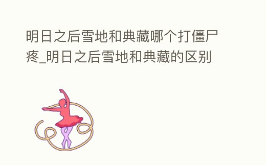 明日之后雪地和典藏哪個打僵尸疼_明日之后雪地和典藏的區別