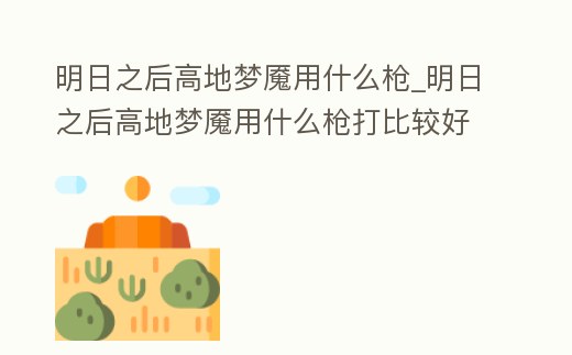 明日之后高地夢魘用什么槍_明日之后高地夢魘用什么槍打比較好