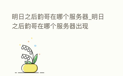 明日之后韻哥在哪個服務器_明日之后韻哥在哪個服務器出現
