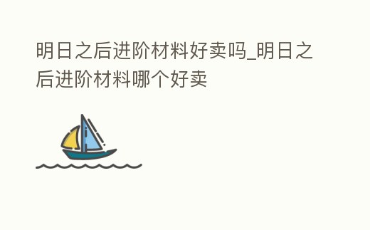 明日之后進階材料好賣嗎_明日之后進階材料哪個好賣
