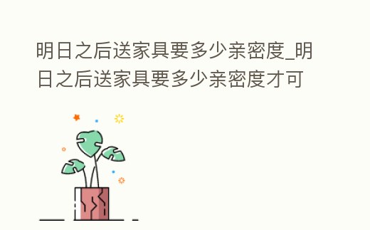 明日之后送家具要多少親密度_明日之后送家具要多少親密度才可以送