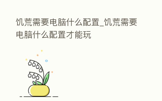 饑荒需要電腦什么配置_饑荒需要電腦什么配置才能玩