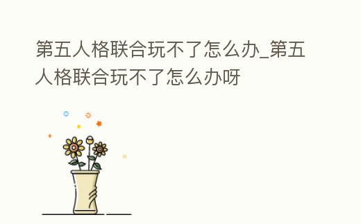 第五人格聯合玩不了怎么辦_第五人格聯合玩不了怎么辦呀