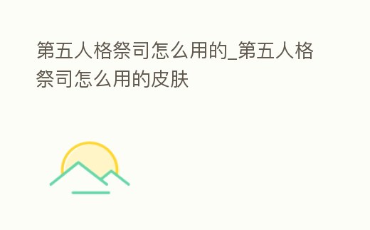 第五人格祭司怎么用的_第五人格祭司怎么用的皮膚