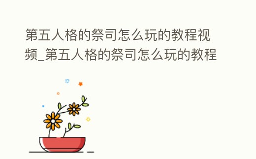 第五人格的祭司怎么玩的教程視頻_第五人格的祭司怎么玩的教程視頻