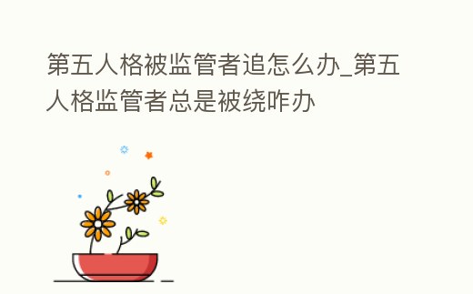 第五人格被監管者追怎么辦_第五人格監管者總是被繞咋辦