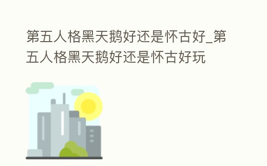 第五人格黑天鵝好還是懷古好_第五人格黑天鵝好還是懷古好玩