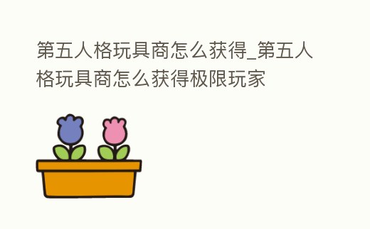 第五人格玩具商怎么獲得_第五人格玩具商怎么獲得極限玩家
