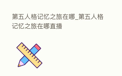 第五人格記憶之旅在哪_第五人格記憶之旅在哪直播