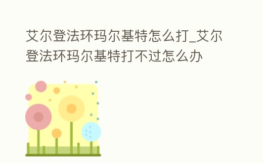 艾爾登法環瑪爾基特怎么打_艾爾登法環瑪爾基特打不過怎么辦
