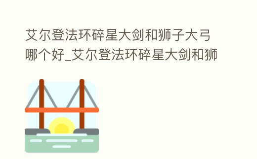 艾爾登法環(huán)碎星大劍和獅子大弓哪個(gè)好_艾爾登法環(huán)碎星大劍和獅子大弓哪個(gè)好用