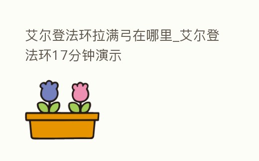 艾爾登法環(huán)拉滿弓在哪里_艾爾登法環(huán)17分鐘演示