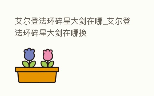 艾爾登法環碎星大劍在哪_艾爾登法環碎星大劍在哪換