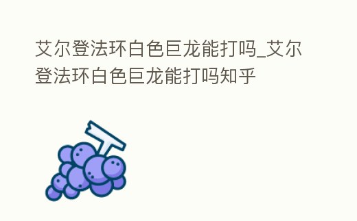 艾爾登法環白色巨龍能打嗎_艾爾登法環白色巨龍能打嗎知乎