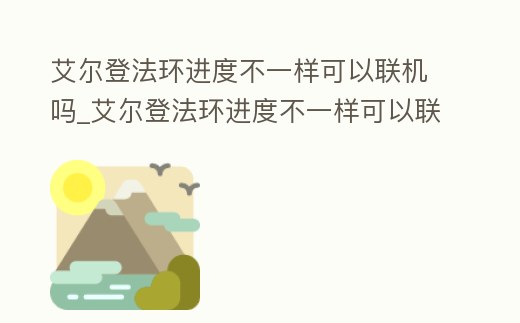 艾爾登法環進度不一樣可以聯機嗎_艾爾登法環進度不一樣可以聯機嗎知乎