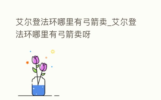 艾爾登法環哪里有弓箭賣_艾爾登法環哪里有弓箭賣呀