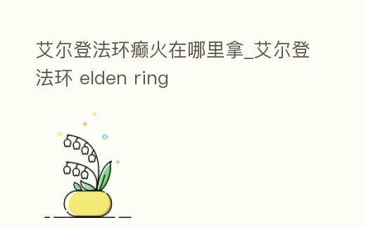 艾爾登法環癲火在哪里拿_艾爾登法環 elden ring