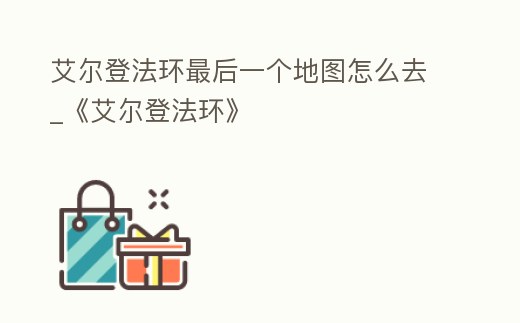 艾爾登法環(huán)最后一個地圖怎么去_《艾爾登法環(huán)》