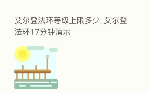 艾爾登法環(huán)等級上限多少_艾爾登法環(huán)17分鐘演示
