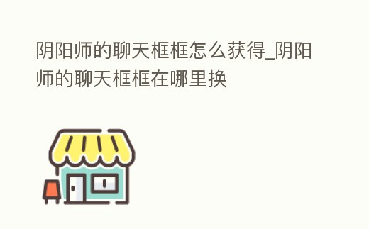 陰陽師的聊天框框怎么獲得_陰陽師的聊天框框在哪里換