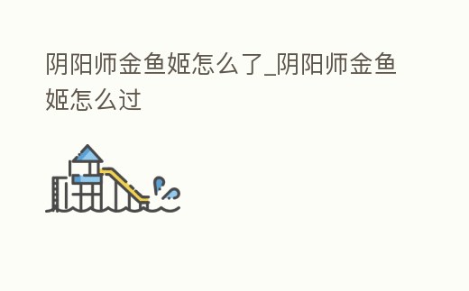 陰陽師金魚姬怎么了_陰陽師金魚姬怎么過