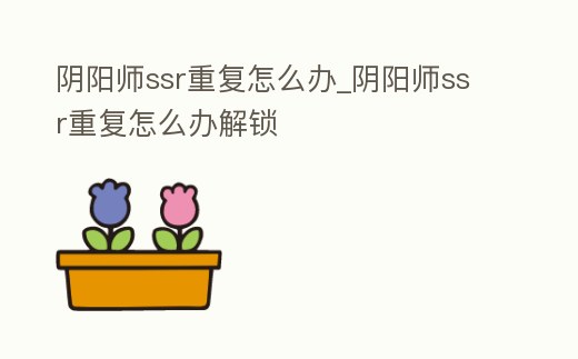 陰陽師ssr重復怎么辦_陰陽師ssr重復怎么辦解鎖