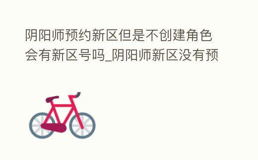 陰陽師預約新區但是不創建角色會有新區號嗎_陰陽師新區沒有預約怎么辦
