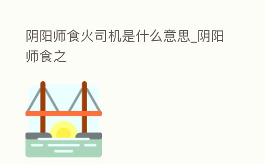 陰陽師食火司機是什么意思_陰陽師食之