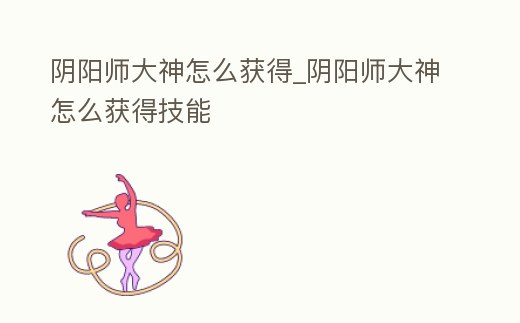 陰陽師大神怎么獲得_陰陽師大神怎么獲得技能