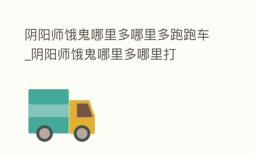 陰陽師餓鬼哪里多哪里多跑跑車_陰陽師餓鬼哪里多哪里打