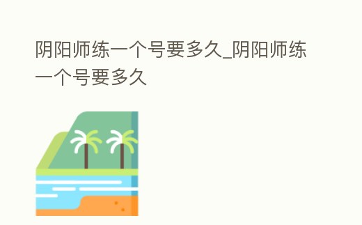 陰陽師練一個號要多久_陰陽師練一個號要多久