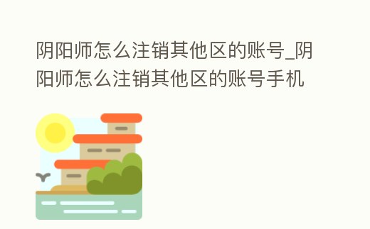 陰陽師怎么注銷其他區的賬號_陰陽師怎么注銷其他區的賬號手機