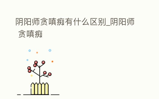 陰陽師貪嗔癡有什么區別_陰陽師 貪嗔癡