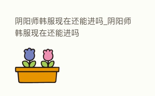 陰陽師韓服現(xiàn)在還能進(jìn)嗎_陰陽師韓服現(xiàn)在還能進(jìn)嗎